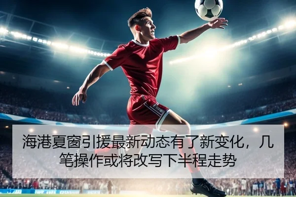 海港夏窗引援最新动态有了新变化，几笔操作或将改写下半程走势